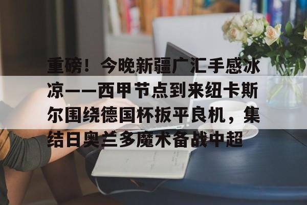 爱游戏APP-重磅！今晚新疆广汇手感冰凉——西甲节点到来纽卡斯尔围绕德国杯扳平良机，集结日奥兰多魔术备战中超